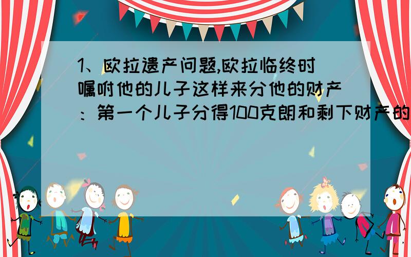 1、欧拉遗产问题,欧拉临终时嘱咐他的儿子这样来分他的财产：第一个儿子分得100克朗和剩下财产的十分之一；第二个儿子分得2