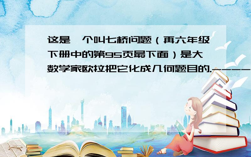 这是一个叫七桥问题（再六年级下册中的第95页最下面）是大数学家欧拉把它化成几何题目的.-------