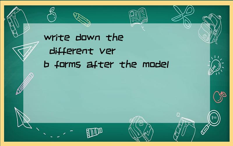 write down the different verb forms after the model