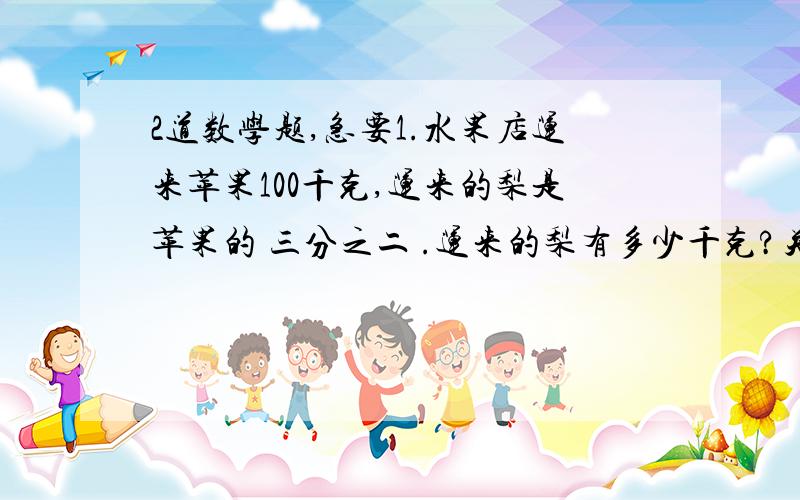 2道数学题,急要1.水果店运来苹果100千克,运来的梨是苹果的 三分之二 .运来的梨有多少千克?关系式：（ ）* 三分之