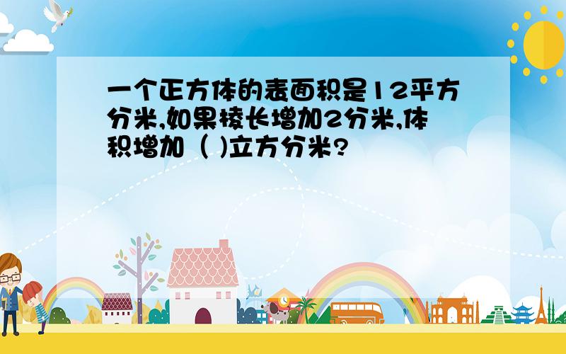 一个正方体的表面积是12平方分米,如果棱长增加2分米,体积增加（ )立方分米?