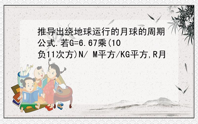 推导出绕地球运行的月球的周期公式.若G=6.67乘(10负11次方)N/ M平方/KG平方,R月