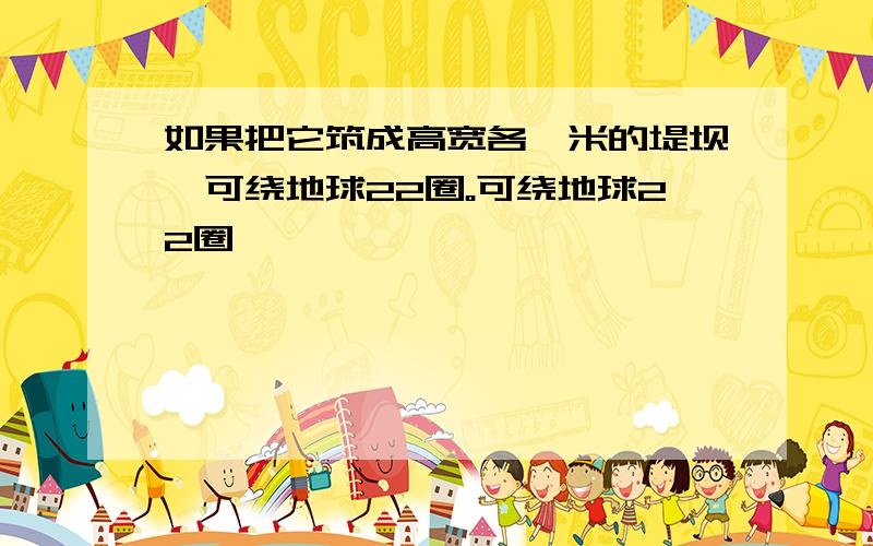 如果把它筑成高宽各一米的堤坝,可绕地球22圈。可绕地球22圈