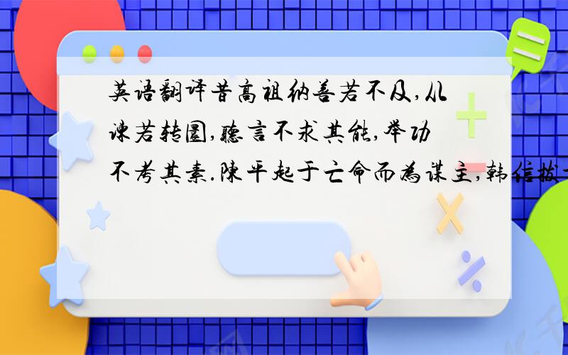 英语翻译昔高祖纳善若不及,从谏若转圜,听言不求其能,举功不考其素.陈平起于亡命而为谋主,韩信拔于行陈而建上将.故天下之士