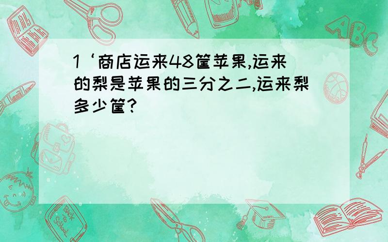 1‘商店运来48筐苹果,运来的梨是苹果的三分之二,运来梨多少筐?