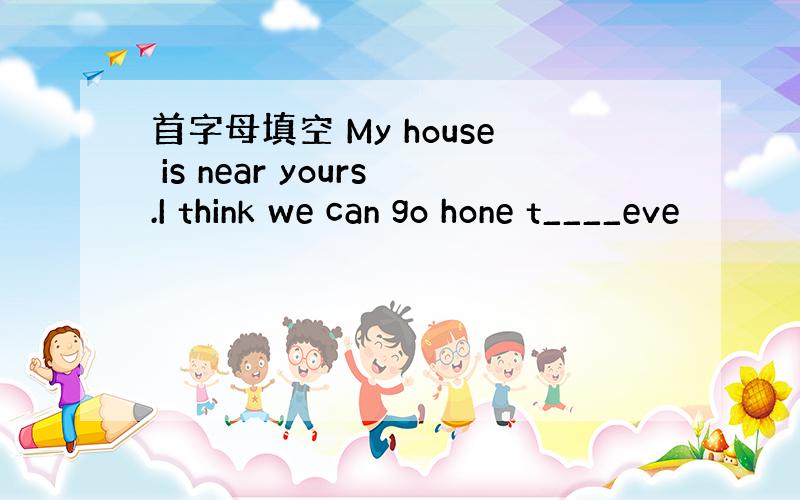 首字母填空 My house is near yours.I think we can go hone t____eve