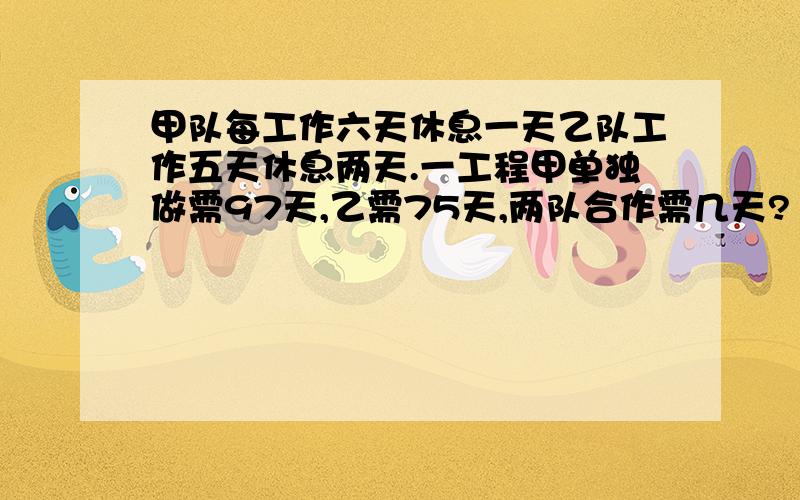 甲队每工作六天休息一天乙队工作五天休息两天.一工程甲单独做需97天,乙需75天,两队合作需几天?