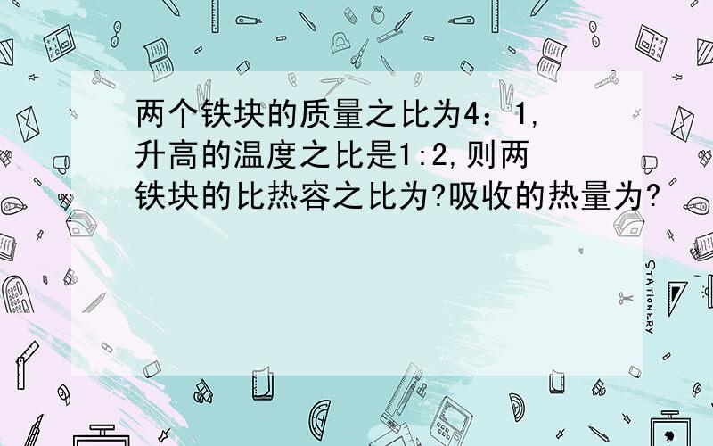 两个铁块的质量之比为4：1,升高的温度之比是1:2,则两铁块的比热容之比为?吸收的热量为?