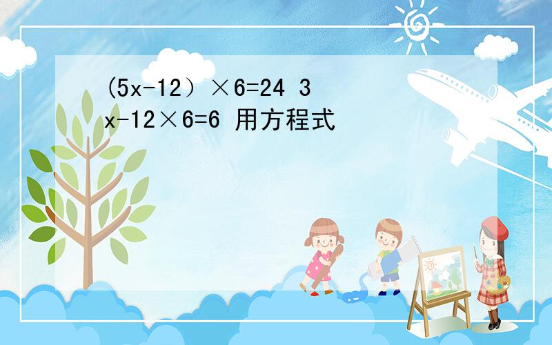 (5x-12）×6=24 3x-12×6=6 用方程式