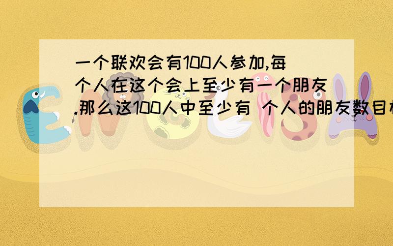 一个联欢会有100人参加,每个人在这个会上至少有一个朋友.那么这100人中至少有 个人的朋友数目相同