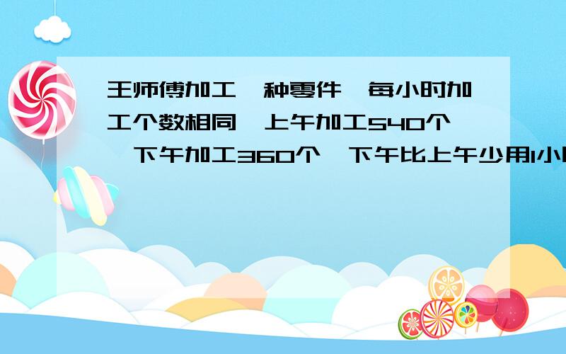 王师傅加工一种零件,每小时加工个数相同,上午加工540个,下午加工360个,下午比上午少用1小时30分,看下