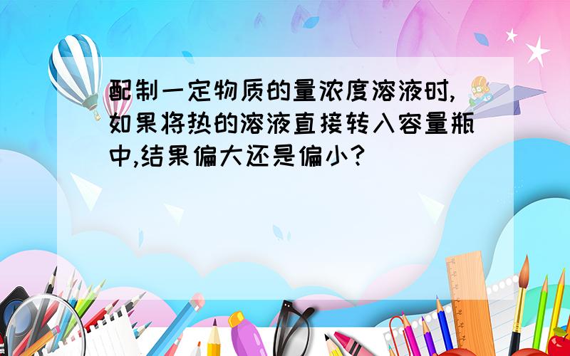 配制一定物质的量浓度溶液时,如果将热的溶液直接转入容量瓶中,结果偏大还是偏小?