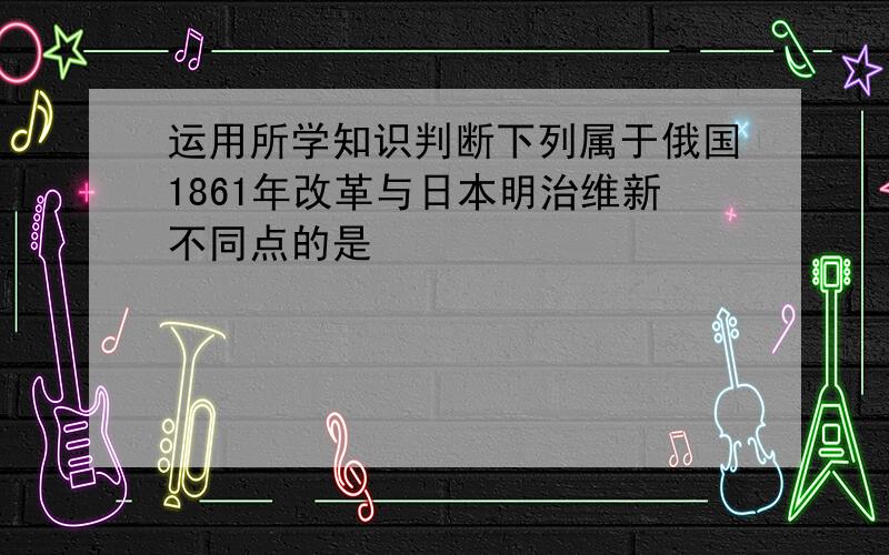 运用所学知识判断下列属于俄国1861年改革与日本明治维新不同点的是