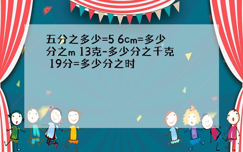 五分之多少=5 6cm=多少分之m 13克-多少分之千克 19分=多少分之时