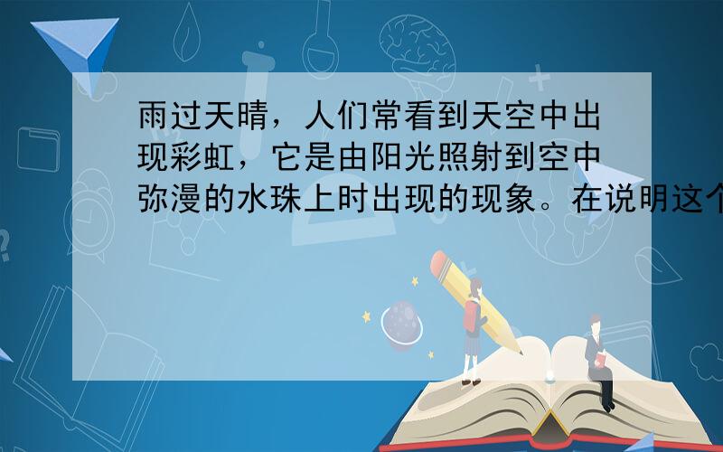 雨过天晴，人们常看到天空中出现彩虹，它是由阳光照射到空中弥漫的水珠上时出现的现象。在说明这个现象时，需要分析光线射入水珠