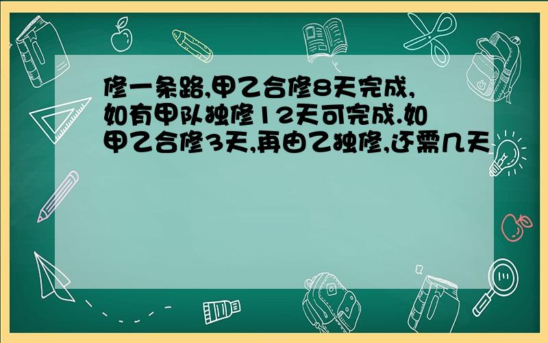 修一条路,甲乙合修8天完成,如有甲队独修12天可完成.如甲乙合修3天,再由乙独修,还需几天