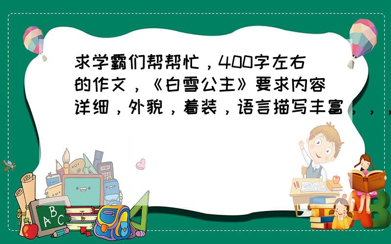 求学霸们帮帮忙，400字左右的作文，《白雪公主》要求内容详细，外貌，着装，语言描写丰富，，，，谢谢啦