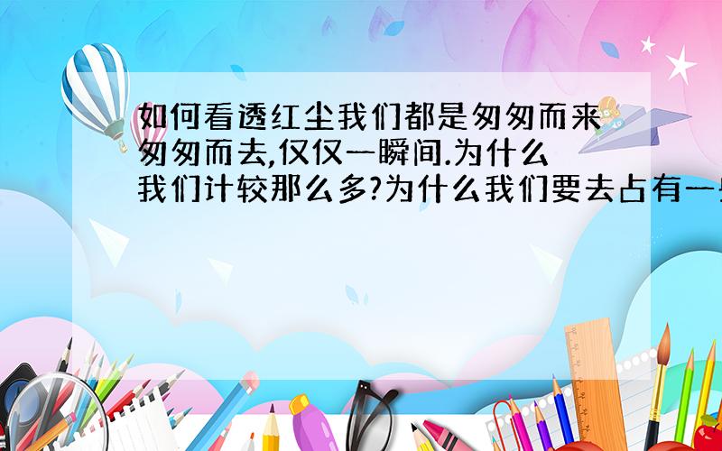 如何看透红尘我们都是匆匆而来匆匆而去,仅仅一瞬间.为什么我们计较那么多?为什么我们要去占有一些东西?为什么我们不能以一颗