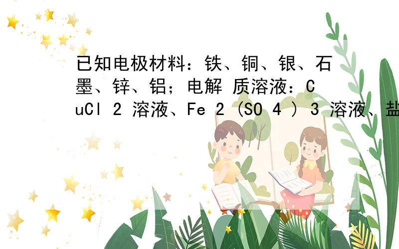 已知电极材料：铁、铜、银、石墨、锌、铝；电解 质溶液：CuCl 2 溶液、Fe 2 (SO 4 ) 3 溶液、盐酸。按要