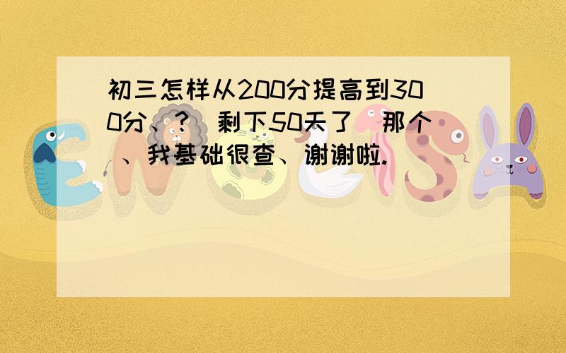 初三怎样从200分提高到300分、?（剩下50天了）那个 、我基础很查、谢谢啦.