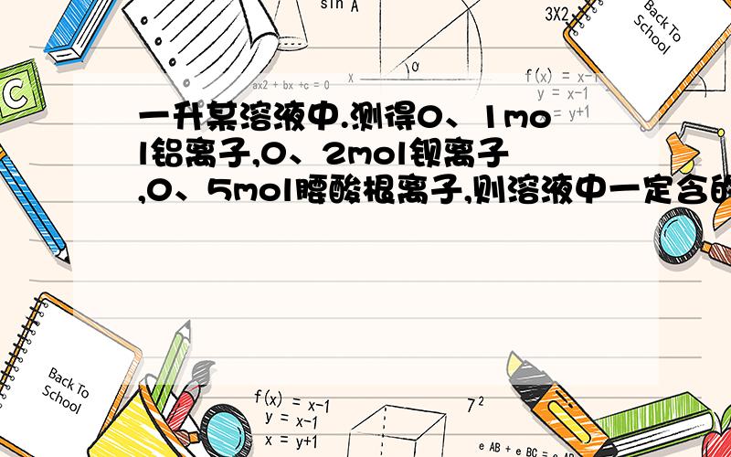 一升某溶液中.测得0、1mol铝离子,0、2mol钡离子,0、5mol腰酸根离子,则溶液中一定含的离子是?