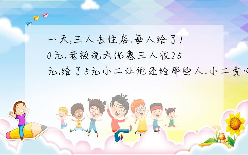 一天,三人去住店.每人给了10元.老板说大优惠三人收25元,给了5元小二让他还给那些人.小二贪心拿了2元,每人还1元.等