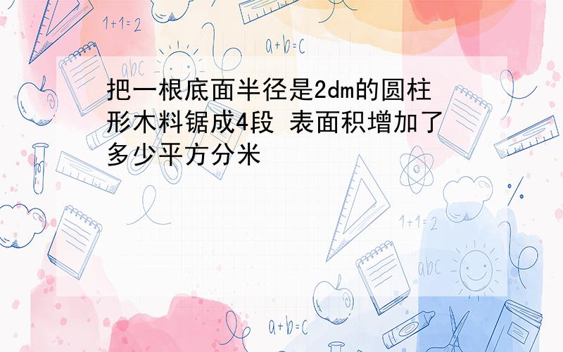 把一根底面半径是2dm的圆柱形木料锯成4段 表面积增加了多少平方分米