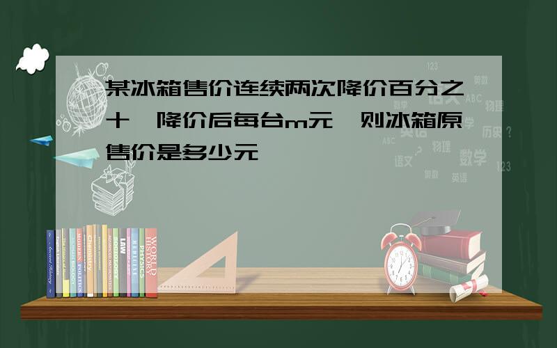 某冰箱售价连续两次降价百分之十,降价后每台m元,则冰箱原售价是多少元