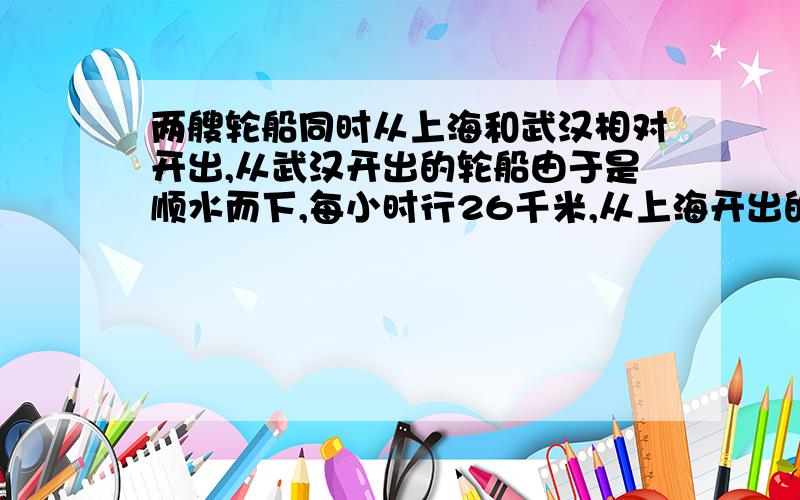 两艘轮船同时从上海和武汉相对开出,从武汉开出的轮船由于是顺水而下,每小时行26千米,从上海开出的轮船由于是逆流而上,每小