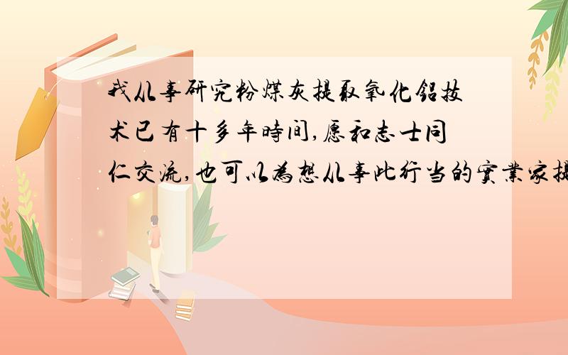 我从事研究粉煤灰提取氧化铝技术已有十多年时间,愿和志士同仁交流,也可以为想从事此行当的实业家提供技术支持.联系方式：po