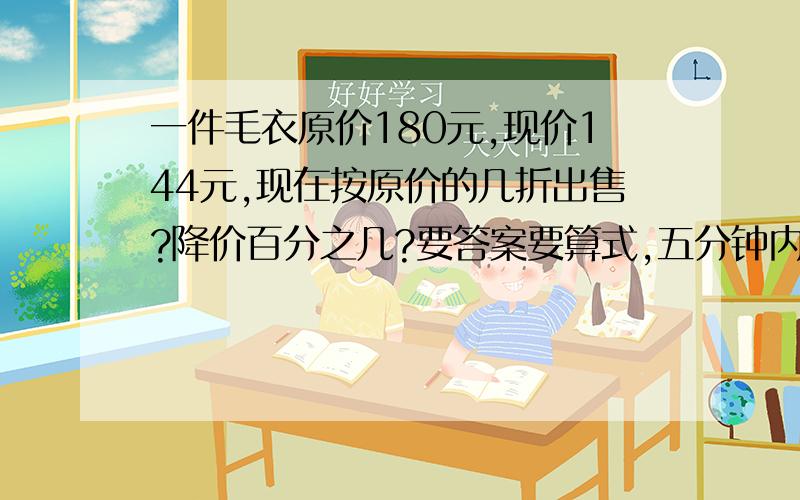 一件毛衣原价180元,现价144元,现在按原价的几折出售?降价百分之几?要答案要算式,五分钟内给我,