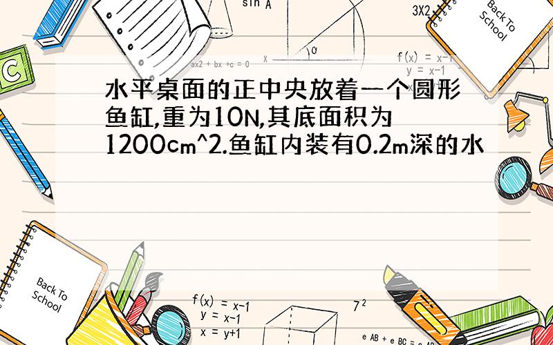 水平桌面的正中央放着一个圆形鱼缸,重为10N,其底面积为1200cm^2.鱼缸内装有0.2m深的水