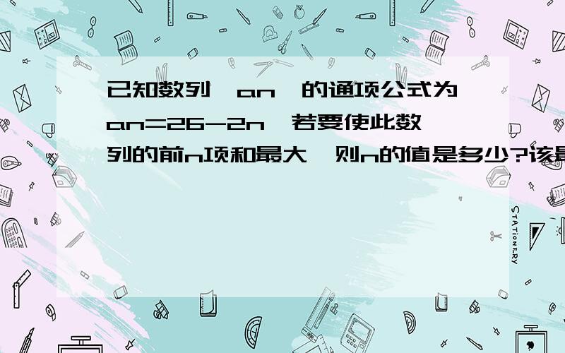 已知数列｛an｝的通项公式为an=26-2n,若要使此数列的前n项和最大,则n的值是多少?该最大值是多少