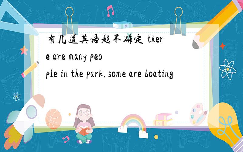 有几道英语题不确定 there are many people in the park.some are boating