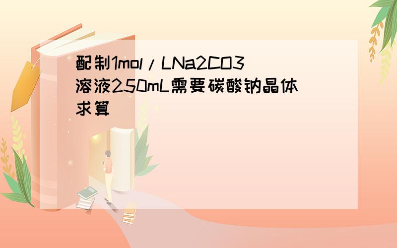 配制1mol/LNa2CO3溶液250mL需要碳酸钠晶体求算