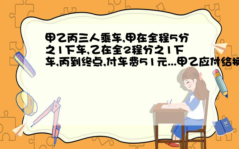 甲乙丙三人乘车,甲在全程5分之1下车,乙在全2程分之1下车,丙到终点,付车费51元...甲乙应付给柄多少元