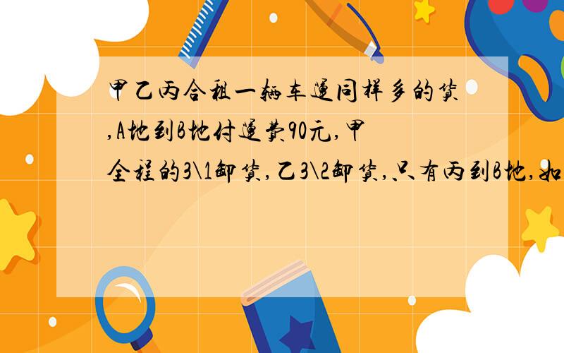 甲乙丙合租一辆车运同样多的货,A地到B地付运费90元,甲全程的3\1卸货,乙3\2卸货,只有丙到B地,如何分摊运费?