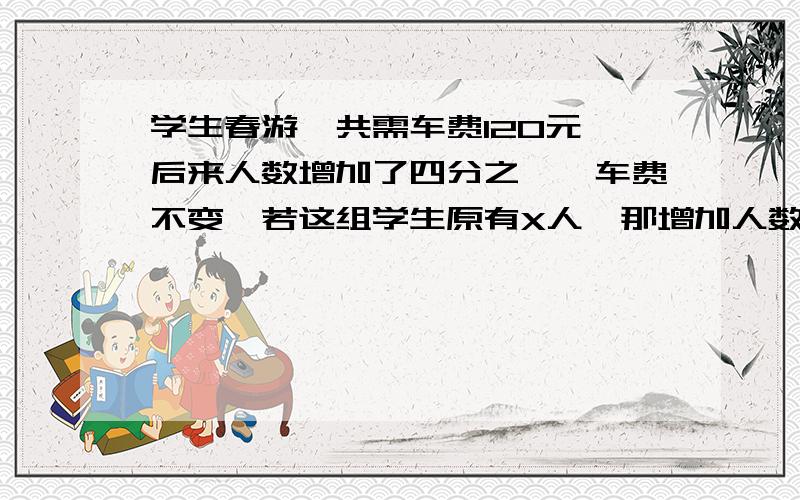 学生春游,共需车费120元,后来人数增加了四分之一,车费不变,若这组学生原有X人,那增加人数后每人少几