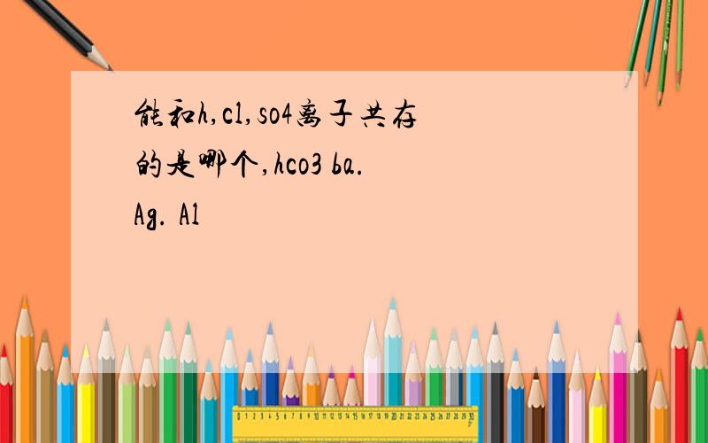 能和h,cl,so4离子共存的是哪个,hco3 ba. Ag. Al