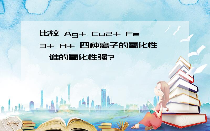 比较 Ag+ Cu2+ Fe3+ H+ 四种离子的氧化性,谁的氧化性强?