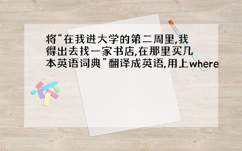 将“在我进大学的第二周里,我得出去找一家书店,在那里买几本英语词典”翻译成英语,用上where