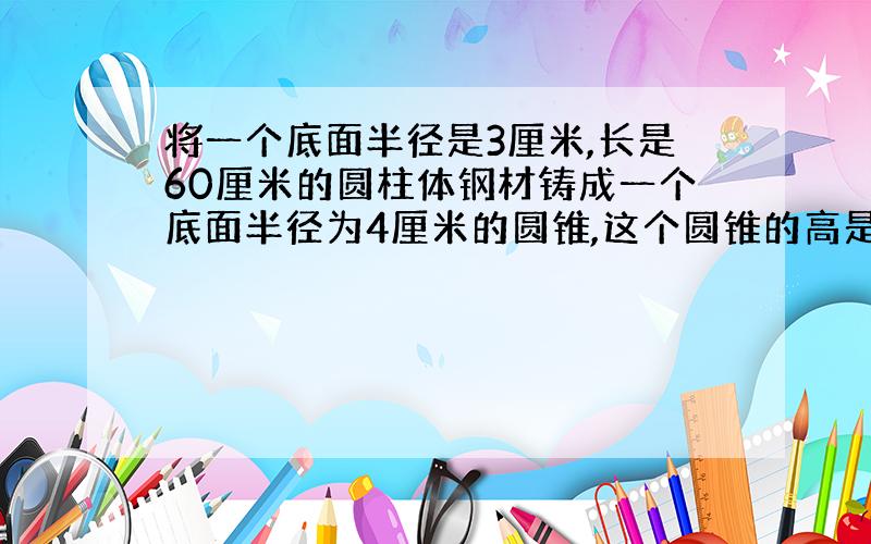 将一个底面半径是3厘米,长是60厘米的圆柱体钢材铸成一个底面半径为4厘米的圆锥,这个圆锥的高是多少?