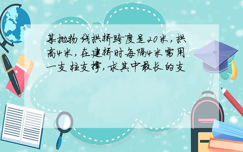 某抛物线拱桥跨度是20米,拱高4米,在建桥时每隔4米需用一支柱支撑,求其中最长的支