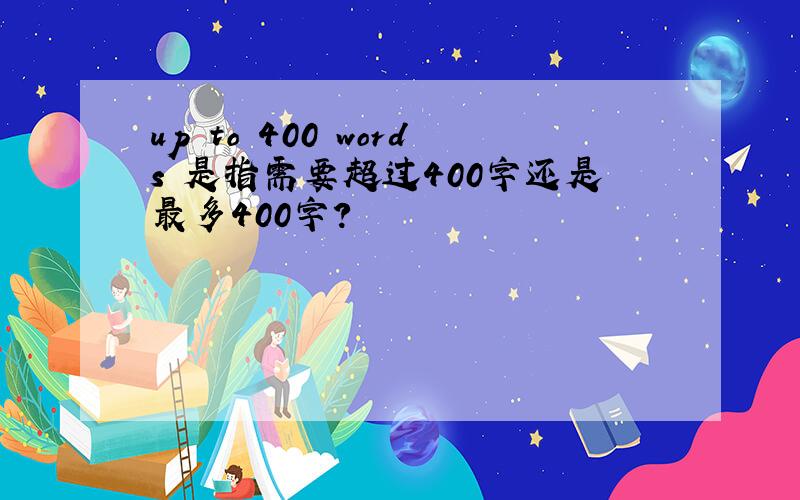 up to 400 words 是指需要超过400字还是最多400字?