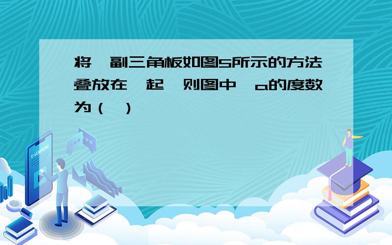 将一副三角板如图5所示的方法叠放在一起,则图中∠a的度数为（ ）