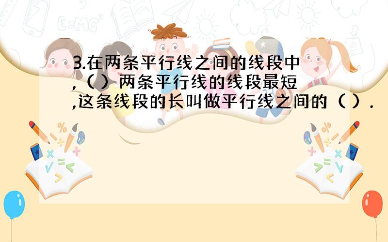 3.在两条平行线之间的线段中,（ ）两条平行线的线段最短,这条线段的长叫做平行线之间的（ ）.