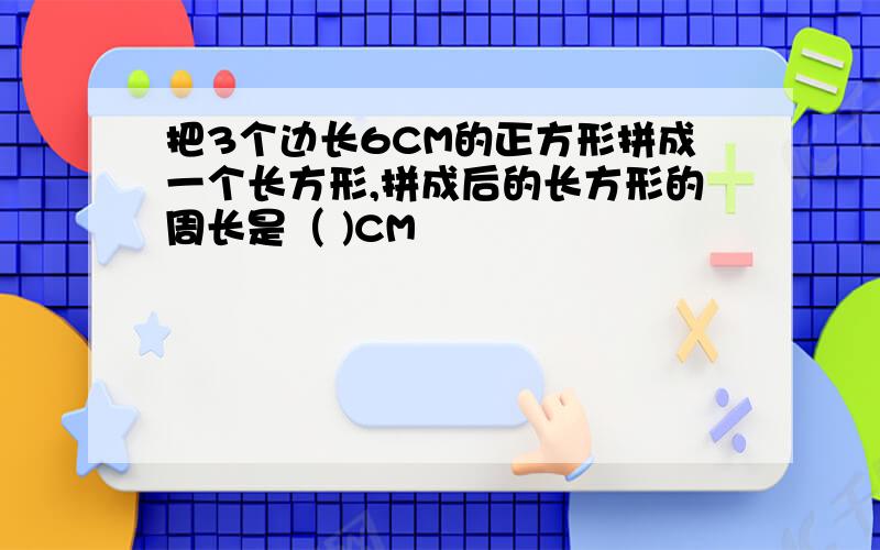 把3个边长6CM的正方形拼成一个长方形,拼成后的长方形的周长是（ )CM