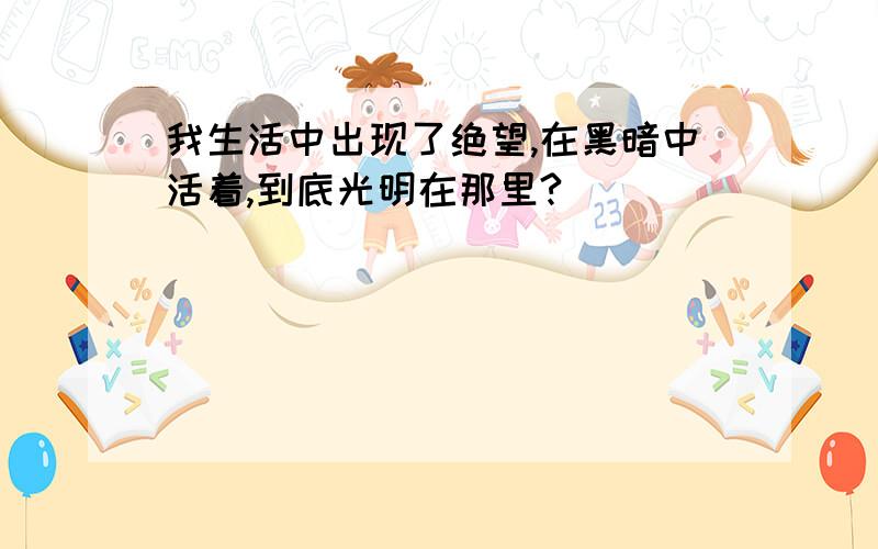 我生活中出现了绝望,在黑暗中活着,到底光明在那里?