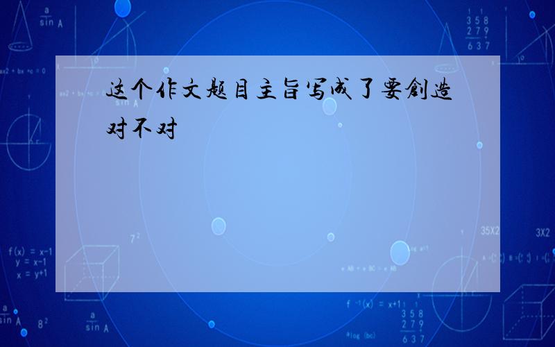 这个作文题目主旨写成了要创造对不对