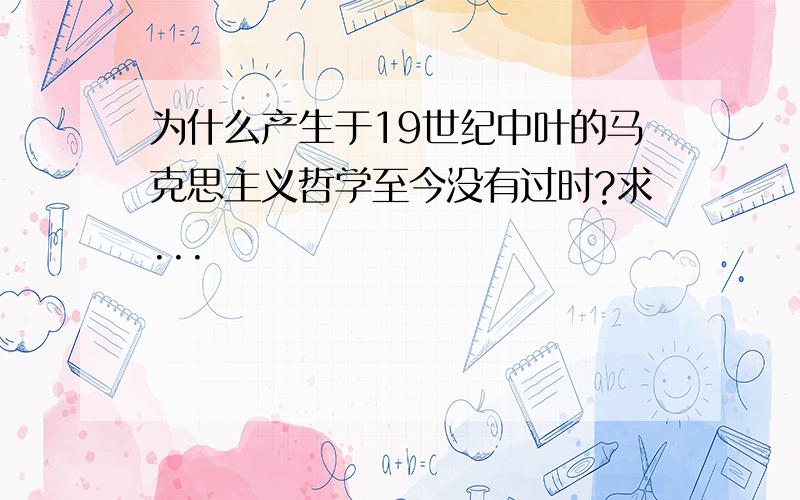 为什么产生于19世纪中叶的马克思主义哲学至今没有过时?求...